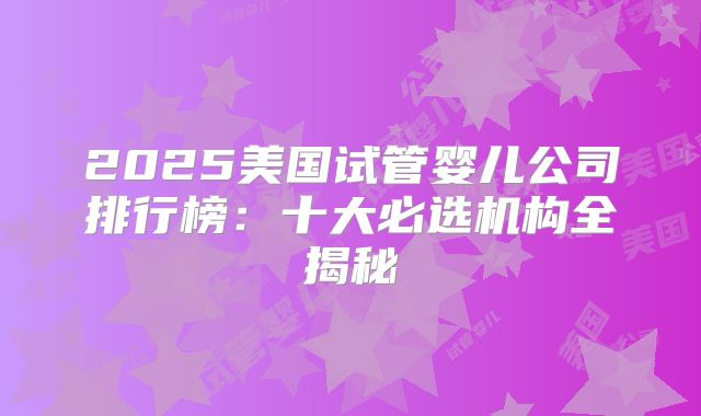 2025美国试管婴儿公司排行榜:十大必选机构全揭秘