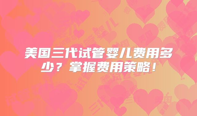 美国三代试管婴儿费用多少?掌握费用策略!