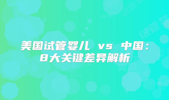 美国试管婴儿 vs 中国:8大关键差异解析