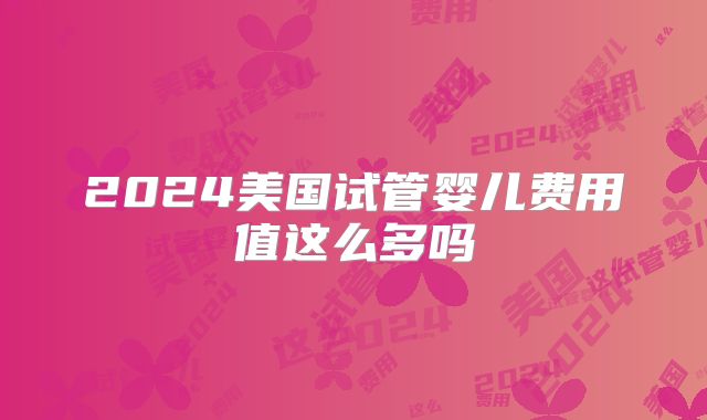 2024美国试管婴儿费用值这么多吗
