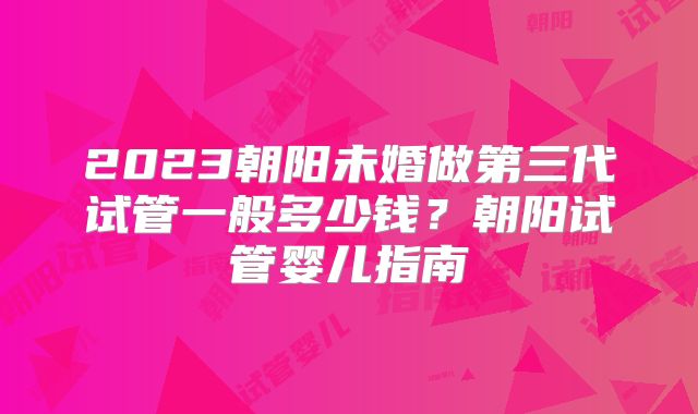 2023朝阳未婚做第三代试管一般多少钱？朝阳试管婴儿指南