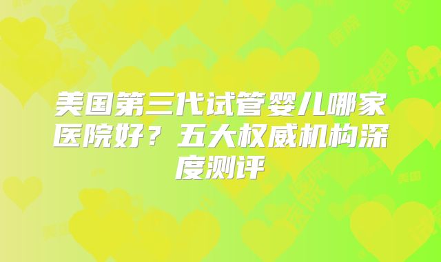 美国第三代试管婴儿哪家医院好?五大权威机构深度测评