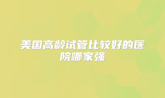 美国高龄试管比较好的医院哪家强