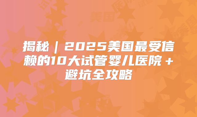 揭秘｜2025美国最受信赖的10大试管婴儿医院＋避坑全攻略
