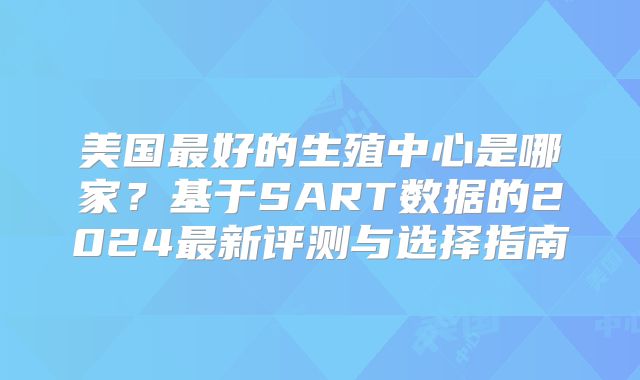 美国最好的生殖中心是哪家？基于SART数据的2024最新评测与选择指南