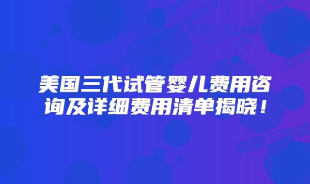 美国三代试管婴儿费用咨询及详细费用清单揭晓！