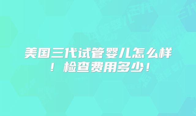 美国三代试管婴儿怎么样！检查费用多少！