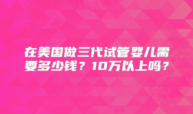 在美国做三代试管婴儿需要多少钱？10万以上吗？