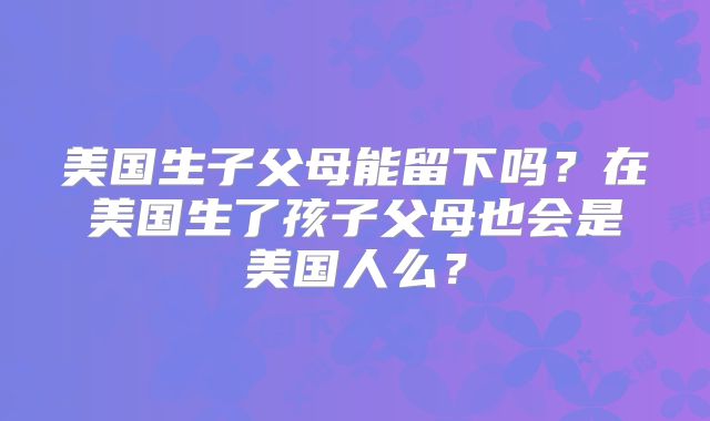 美国生子父母能留下吗？在美国生了孩子父母也会是美国人么？
