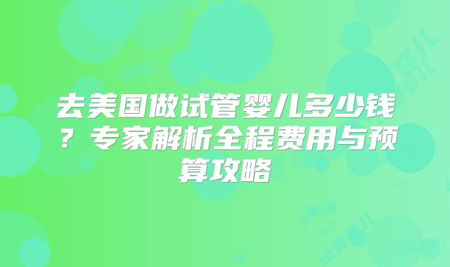 去美国做试管婴儿多少钱？专家解析全程费用与预算攻略