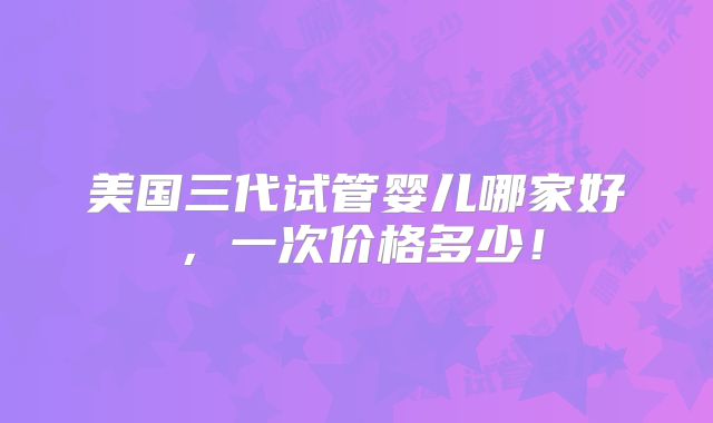 美国三代试管婴儿哪家好,一次价格多少!