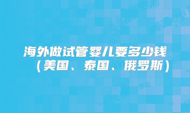 海外做试管婴儿要多少钱（美国、泰国、俄罗斯）