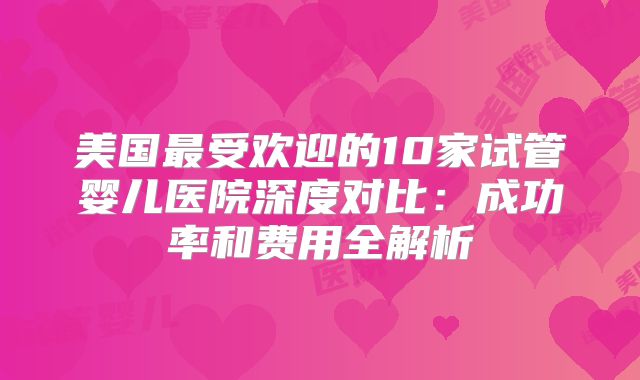 美国最受欢迎的10家试管婴儿医院深度对比：成功率和费用全解析