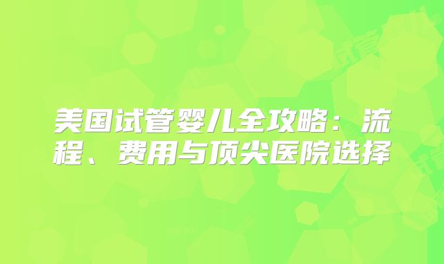 美国试管婴儿全攻略：流程、费用与顶尖医院选择