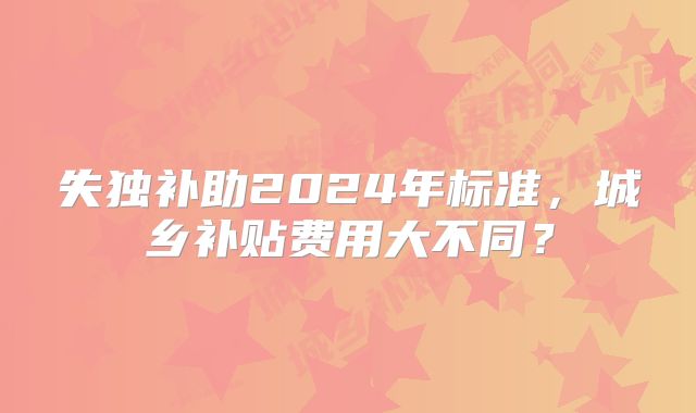 失独补助2024年标准，城乡补贴费用大不同？