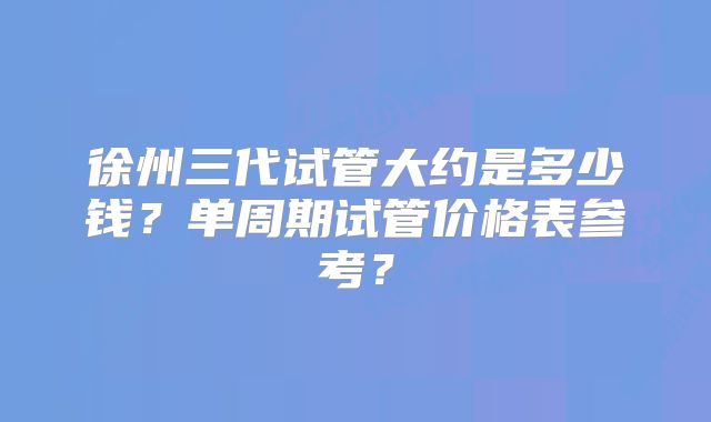 徐州三代试管大约是多少钱？单周期试管价格表参考？