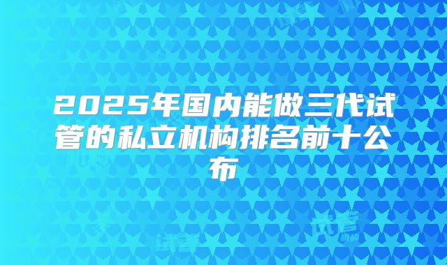 2025年国内能做三代试管的私立机构排名前十公布