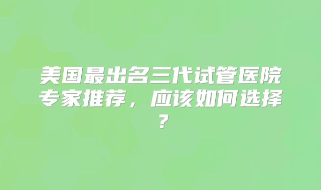 美国最出名三代试管医院专家推荐，应该如何选择？
