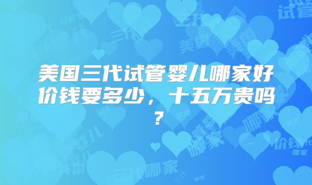 美国三代试管婴儿哪家好价钱要多少，十五万贵吗？