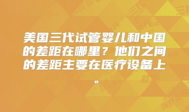 美国三代试管婴儿和中国的差距在哪里？他们之间的差距主要在医疗设备上。
