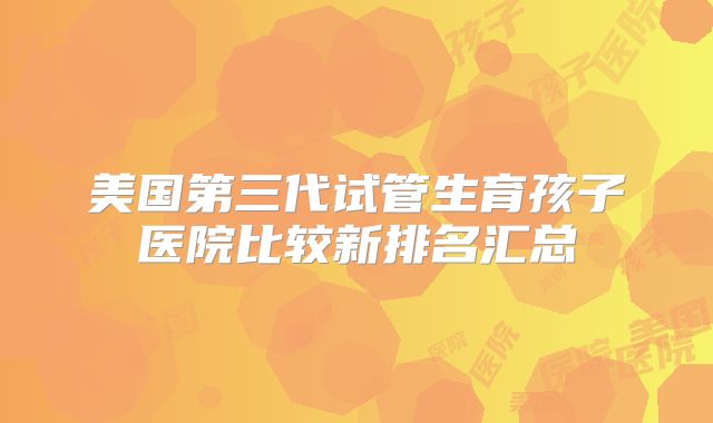 美国第三代试管生育孩子医院比较新排名汇总