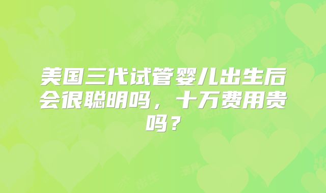 美国三代试管婴儿出生后会很聪明吗，十万费用贵吗？