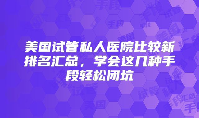 美国试管私人医院比较新排名汇总，学会这几种手段轻松闭坑