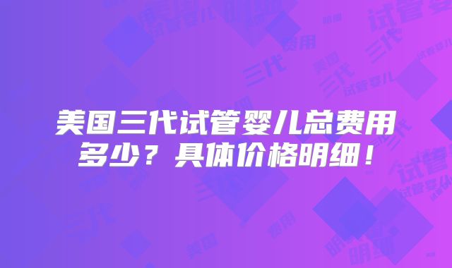 美国三代试管婴儿总费用多少？具体价格明细！
