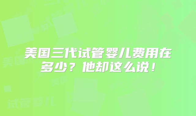 美国三代试管婴儿费用在多少？他却这么说！