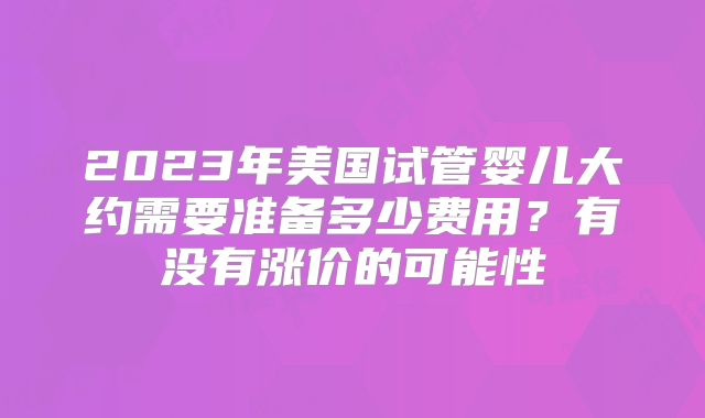 2023年美国试管婴儿大约需要准备多少费用？有没有涨价的可能性