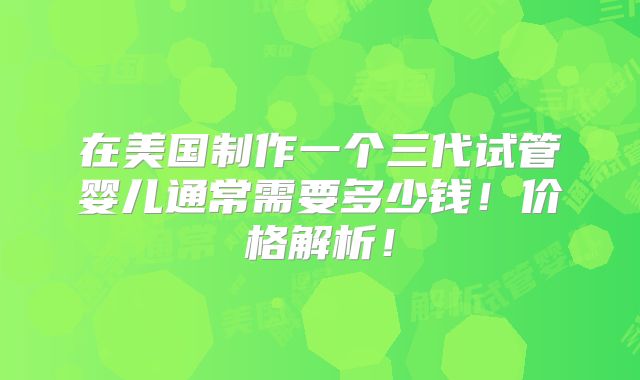 在美国制作一个三代试管婴儿通常需要多少钱！价格解析！