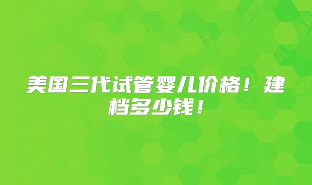 美国三代试管婴儿价格！建档多少钱！
