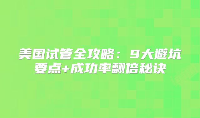美国试管全攻略：9大避坑要点+成功率翻倍秘诀