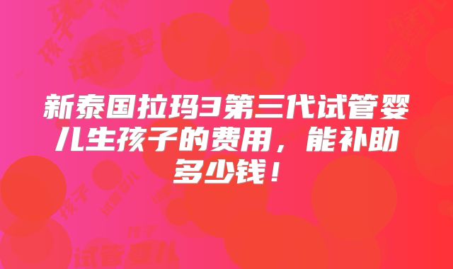 新泰国拉玛3第三代试管婴儿生孩子的费用，能补助多少钱！