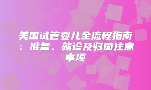 美国试管婴儿全流程指南:准备、就诊及归国注意事项