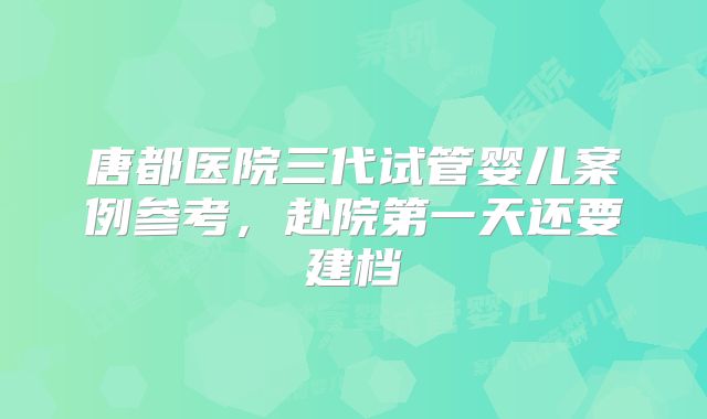 唐都医院三代试管婴儿案例参考，赴院第一天还要建档