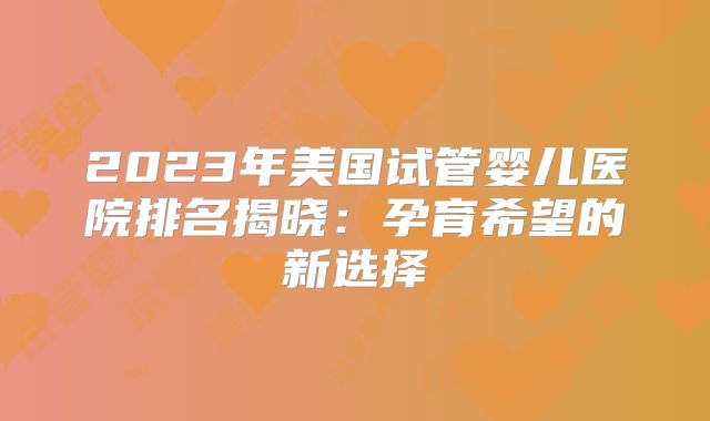 2023年美国试管婴儿医院排名揭晓：孕育希望的新选择