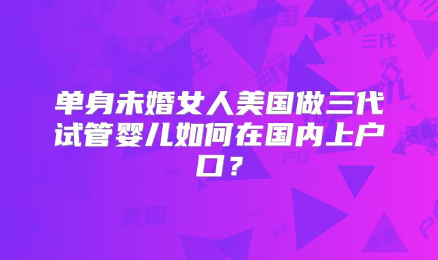 单身未婚女人美国做三代试管婴儿如何在国内上户口？