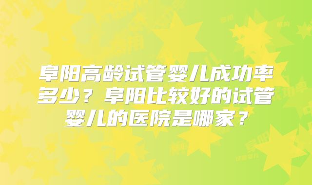 阜阳高龄试管婴儿成功率多少？阜阳比较好的试管婴儿的医院是哪家？