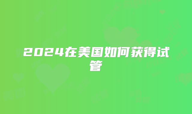 2024在美国如何获得试管