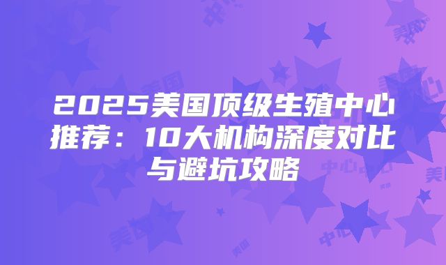 2025美国顶级生殖中心推荐：10大机构深度对比与避坑攻略