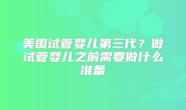 美国试管婴儿第三代？做试管婴儿之前需要做什么准备