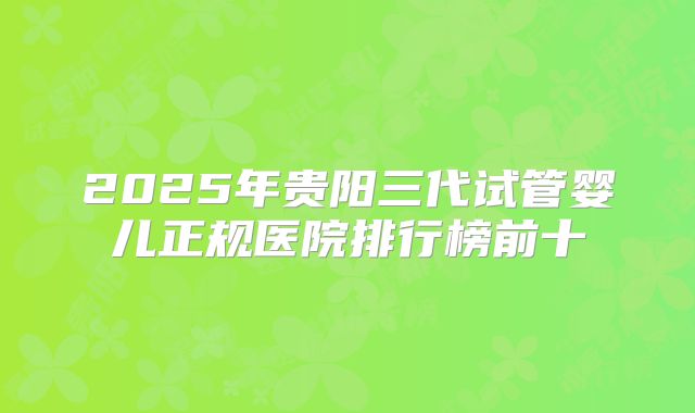 2025年贵阳三代试管婴儿正规医院排行榜前十