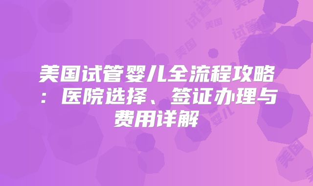 美国试管婴儿全流程攻略：医院选择、签证办理与费用详解