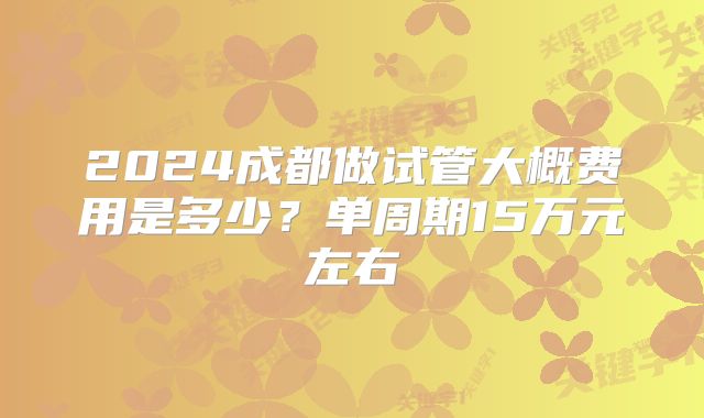 2024成都做试管大概费用是多少？单周期15万元左右