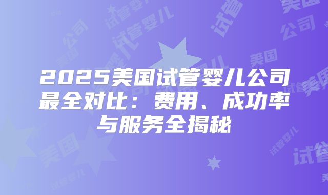 2025美国试管婴儿公司最全对比：费用、成功率与服务全揭秘