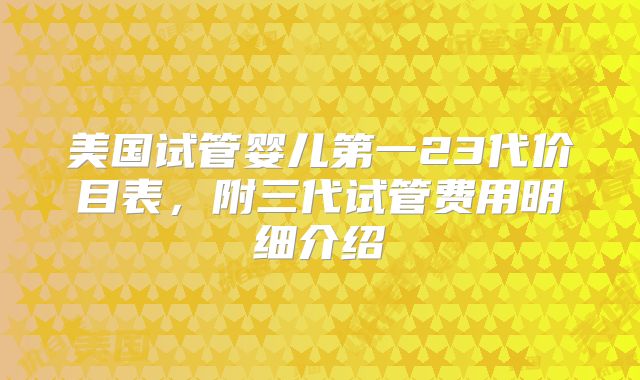 美国试管婴儿第一23代价目表，附三代试管费用明细介绍