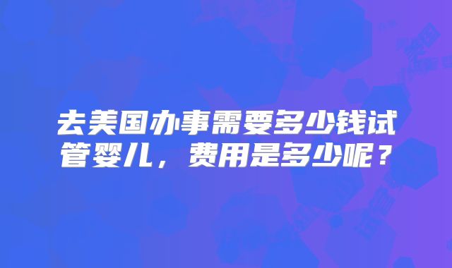 去美国办事需要多少钱试管婴儿，费用是多少呢？