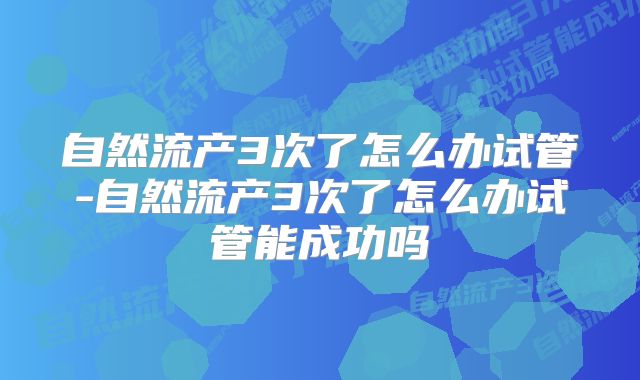自然流产3次了怎么办试管-自然流产3次了怎么办试管能成功吗