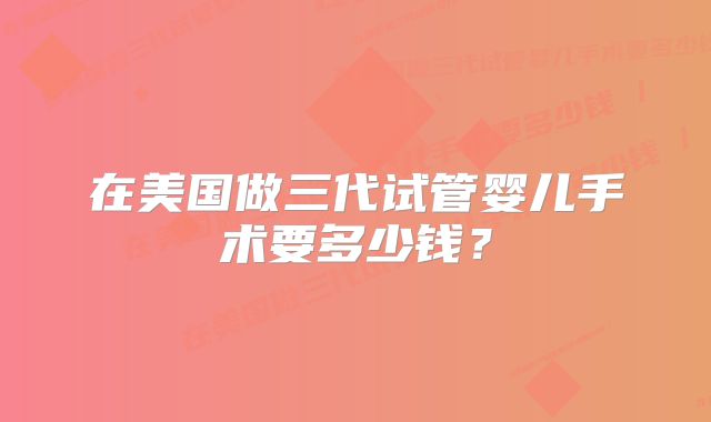 在美国做三代试管婴儿手术要多少钱？